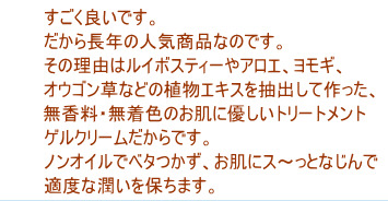 すごく良いです。だから長年の人気商品なのです。その理由はルイボスティーやアロエ、ヨモギ、オウゴン草などの植物エキスを抽出して作った、無香料・無着色のお肌に優しいトリートメントゲルクリームだからです。